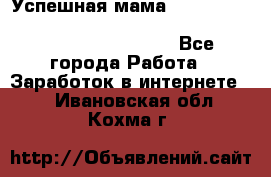  Успешная мама                                                                 - Все города Работа » Заработок в интернете   . Ивановская обл.,Кохма г.
